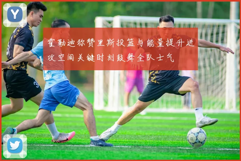 霍勒迪称赞里斯投篮与能量提升进攻空间关键时刻鼓舞全队士气