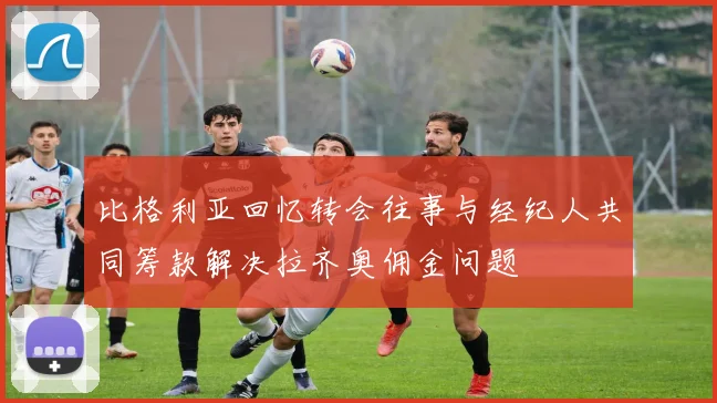 比格利亚回忆转会往事与经纪人共同筹款解决拉齐奥佣金问题