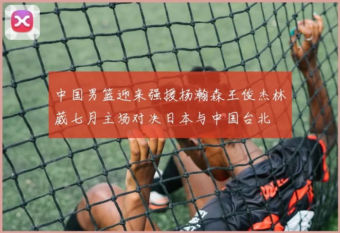 中国男篮迎来强援杨瀚森王俊杰林葳七月主场对决日本与中国台北