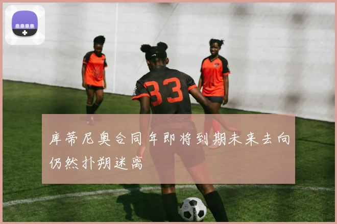 库蒂尼奥合同年即将到期未来去向仍然扑朔迷离