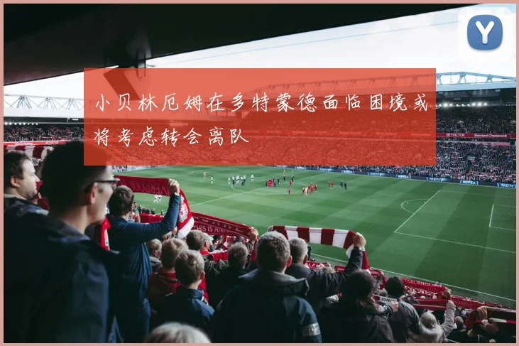 小贝林厄姆在多特蒙德面临困境或将考虑转会离队