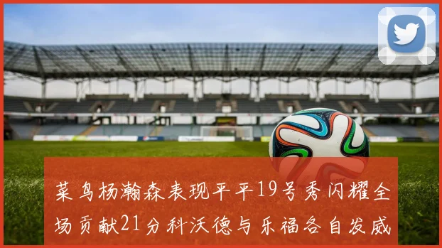 菜鸟杨瀚森表现平平19号秀闪耀全场贡献21分科沃德与乐福各自发威