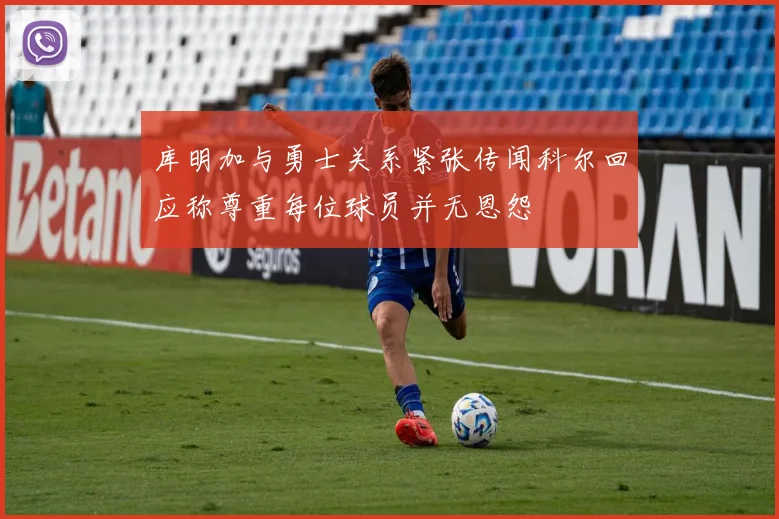 库明加与勇士关系紧张传闻科尔回应称尊重每位球员并无恩怨