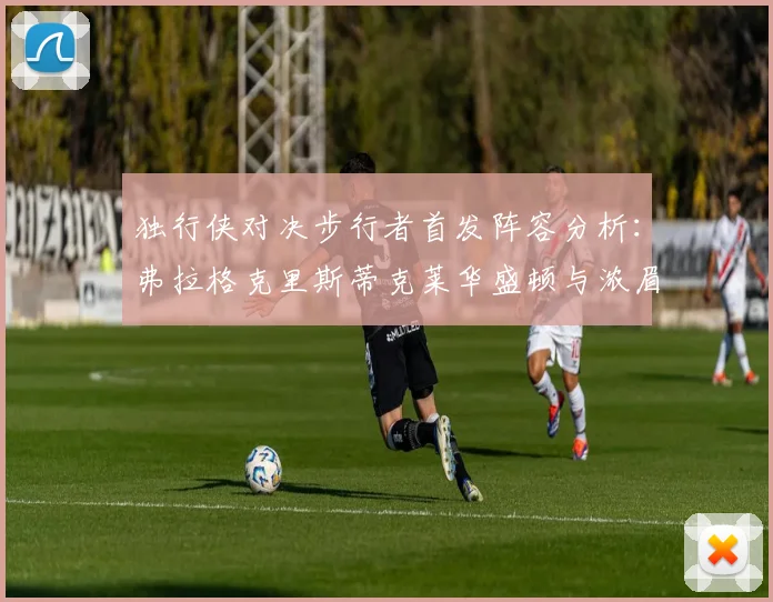 独行侠对决步行者首发阵容分析：弗拉格克里斯蒂克莱华盛顿与浓眉的精彩对决