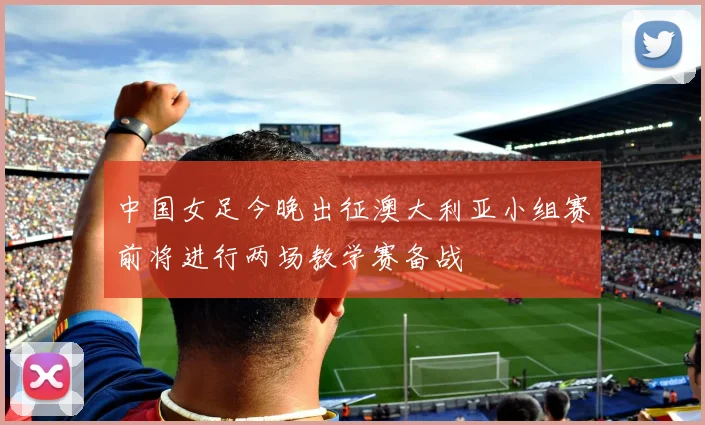 中国女足今晚出征澳大利亚小组赛前将进行两场教学赛备战
