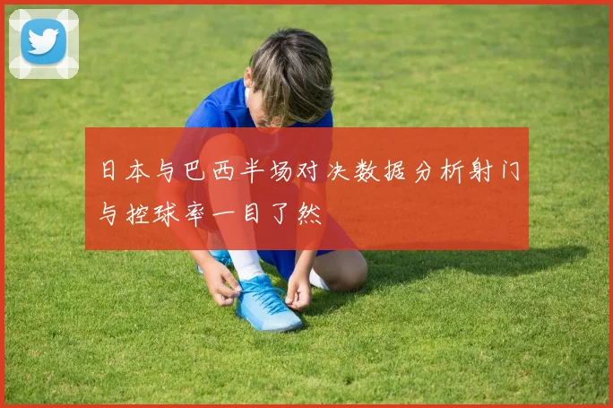日本与巴西半场对决数据分析射门与控球率一目了然