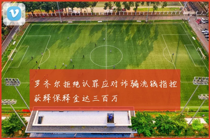 罗齐尔拒绝认罪应对诈骗洗钱指控获释保释金达三百万