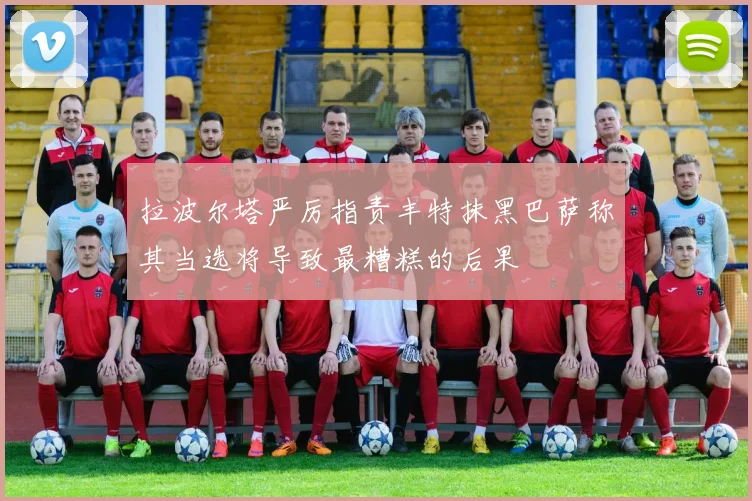 拉波尔塔严厉指责丰特抹黑巴萨称其当选将导致最糟糕的后果