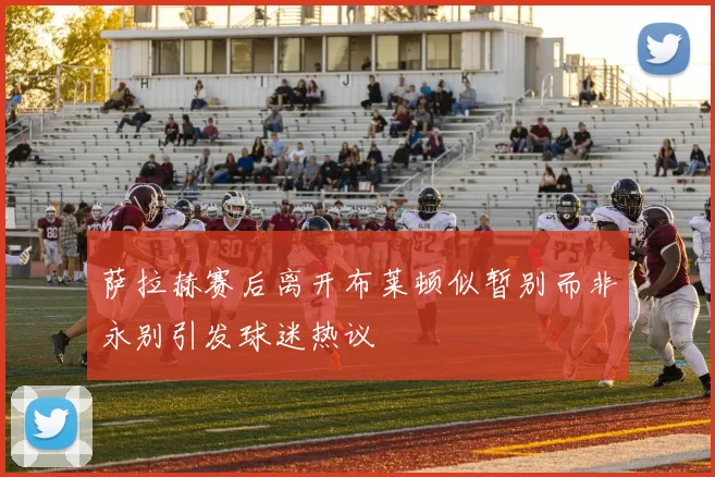 萨拉赫赛后离开布莱顿似暂别而非永别引发球迷热议