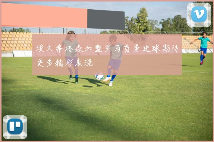 埃文弗格森加盟罗马首秀进球期待更多精彩表现