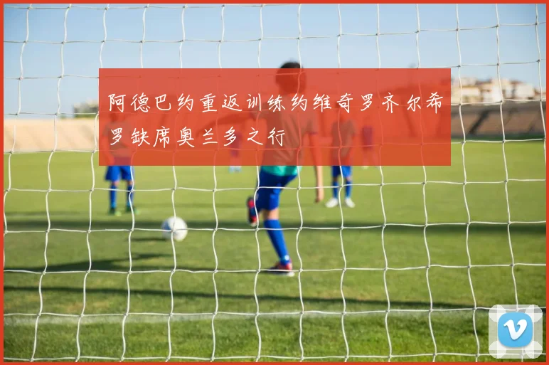 阿德巴约重返训练约维奇罗齐尔希罗缺席奥兰多之行