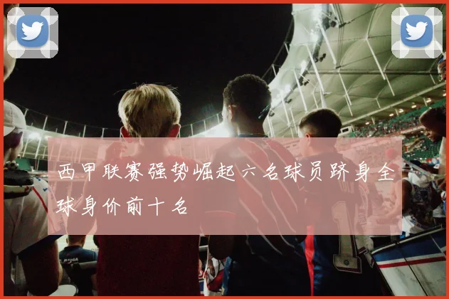 西甲联赛强势崛起六名球员跻身全球身价前十名