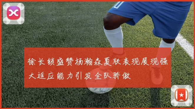 徐长锁盛赞杨瀚森夏联表现展现强大适应能力引发全队骄傲