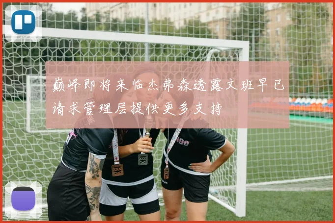 巅峰即将来临杰弗森透露文班早已请求管理层提供更多支持