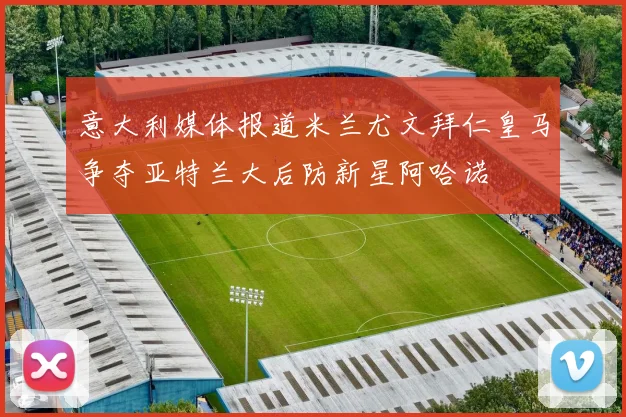 意大利媒体报道米兰尤文拜仁皇马争夺亚特兰大后防新星阿哈诺
