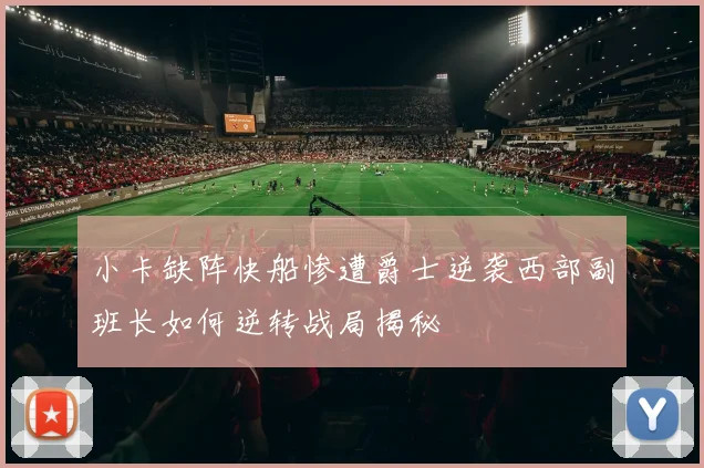 小卡缺阵快船惨遭爵士逆袭西部副班长如何逆转战局揭秘