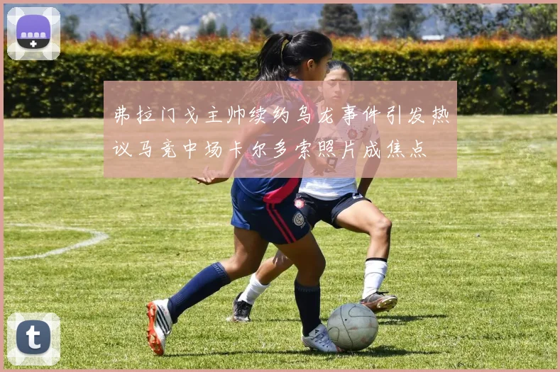 弗拉门戈主帅续约乌龙事件引发热议马竞中场卡尔多索照片成焦点
