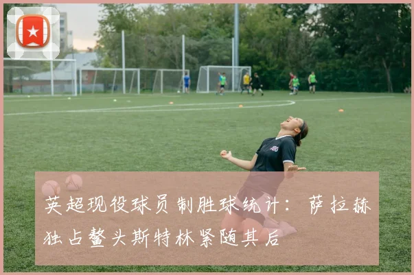 英超现役球员制胜球统计：萨拉赫独占鳌头斯特林紧随其后